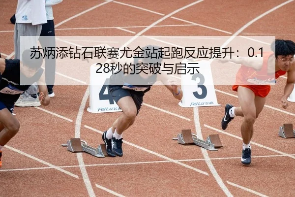 苏炳添钻石联赛尤金站起跑反应提升：0.128秒的突破与启示