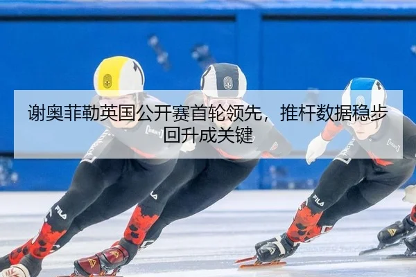 谢奥菲勒英国公开赛首轮领先，推杆数据稳步回升成关键