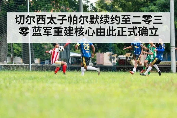 切尔西太子帕尔默续约至二零三零 蓝军重建核心由此正式确立