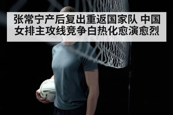 张常宁产后复出重返国家队 中国女排主攻线竞争白热化愈演愈烈