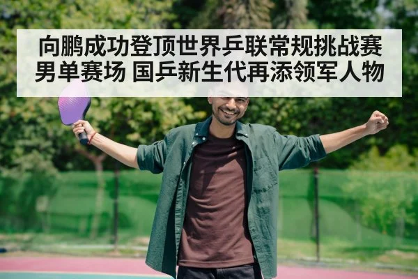 向鹏成功登顶世界乒联常规挑战赛男单赛场 国乒新生代再添领军人物