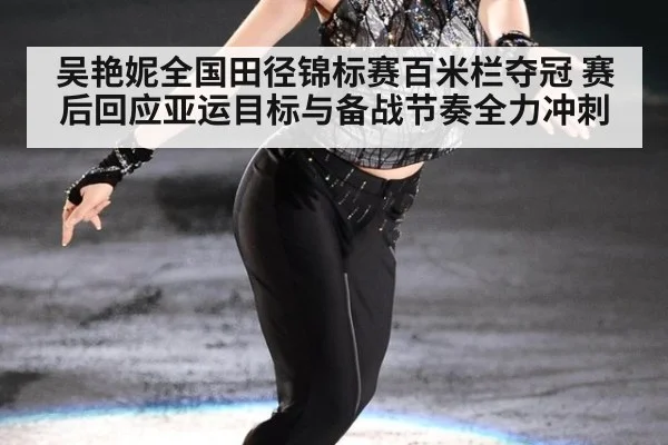 吴艳妮全国田径锦标赛百米栏夺冠 赛后回应亚运目标与备战节奏全力冲刺